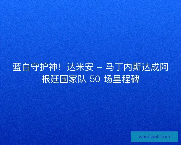 蓝白守护神！达米安 - 马丁内斯达成阿根廷国家队 50 场里程碑