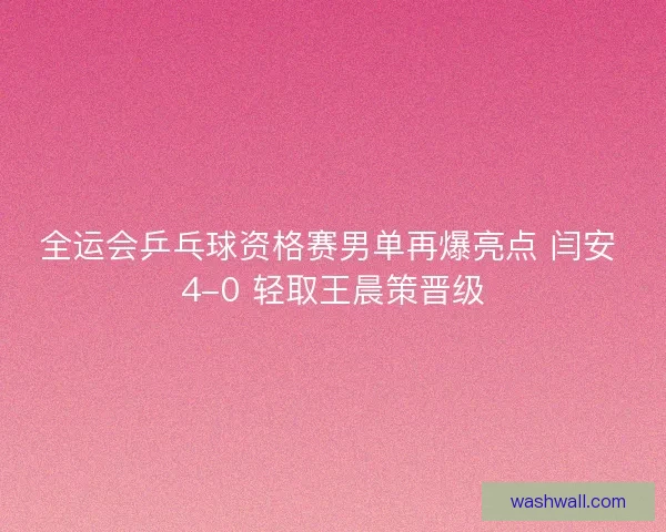 全运会乒乓球资格赛男单再爆亮点 闫安 4-0 轻取王晨策晋级