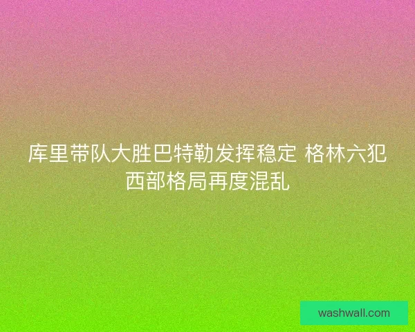 库里带队大胜巴特勒发挥稳定 格林六犯西部格局再度混乱