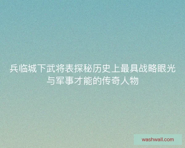 兵临城下武将表探秘历史上最具战略眼光与军事才能的传奇人物