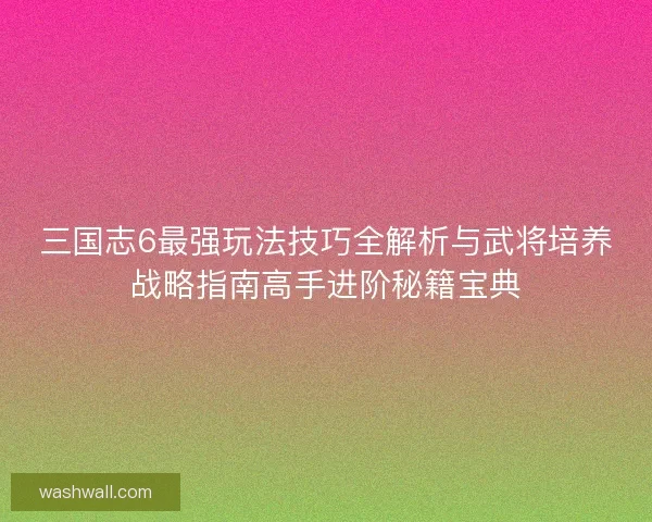 三国志6最强玩法技巧全解析与武将培养战略指南高手进阶秘籍宝典