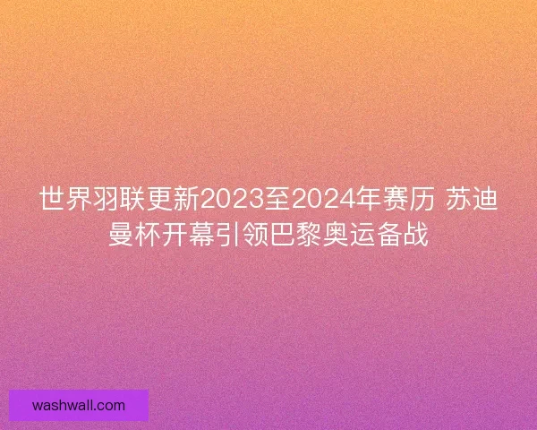 世界羽联更新2023至2024年赛历 苏迪曼杯开幕引领巴黎奥运备战