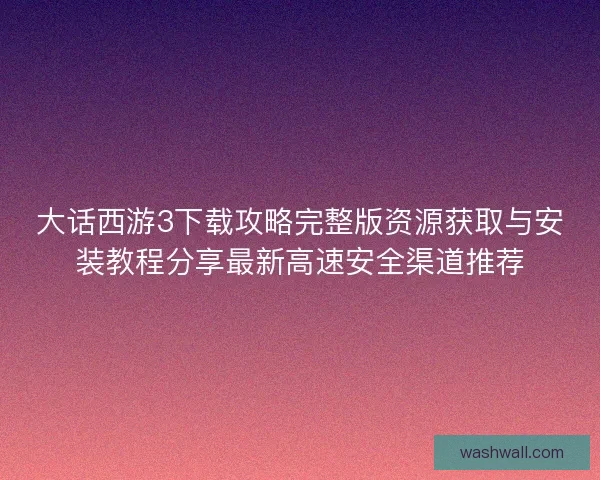 大话西游3下载攻略完整版资源获取与安装教程分享最新高速安全渠道推荐