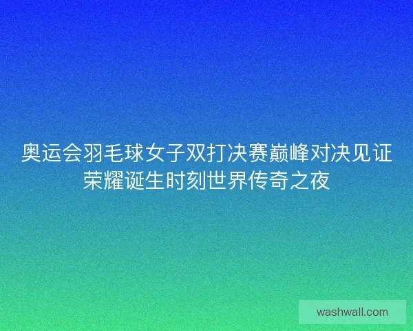 奥运会羽毛球女子双打决赛巅峰对决见证荣耀诞生时刻世界传奇之夜