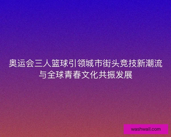 奥运会三人篮球引领城市街头竞技新潮流与全球青春文化共振发展