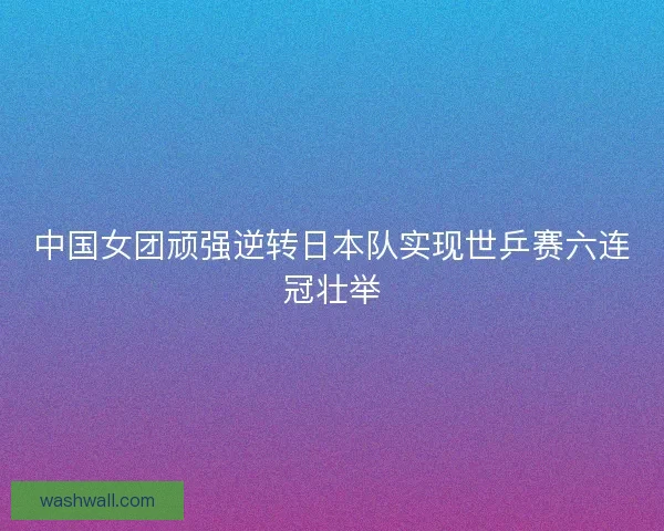 中国女团顽强逆转日本队实现世乒赛六连冠壮举 中国女团顽强逆转日本队实现世乒赛六连冠壮举