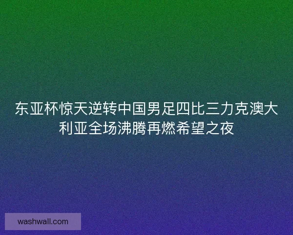 东亚杯惊天逆转中国男足四比三力克澳大利亚全场沸腾再燃希望之夜