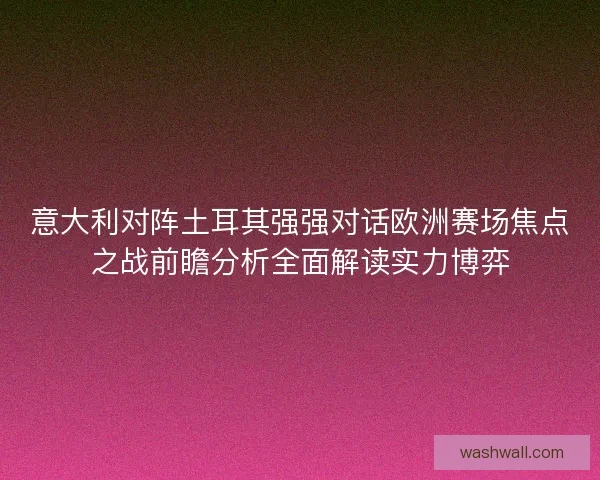 意大利对阵土耳其强强对话欧洲赛场焦点之战前瞻分析全面解读实力博弈