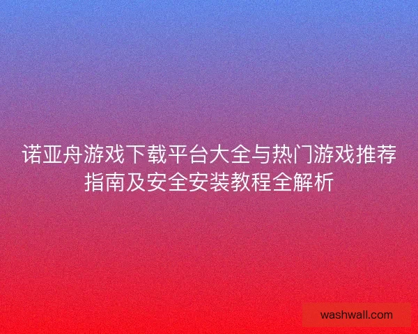 诺亚舟游戏下载平台大全与热门游戏推荐指南及安全安装教程全解析