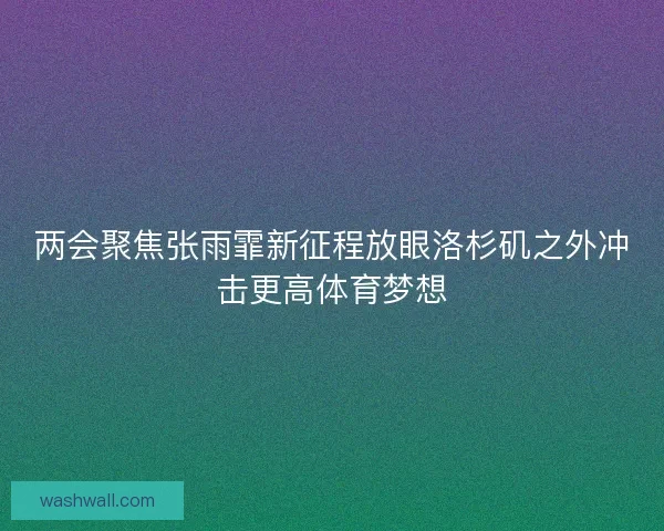 两会聚焦张雨霏新征程放眼洛杉矶之外冲击更高体育梦想