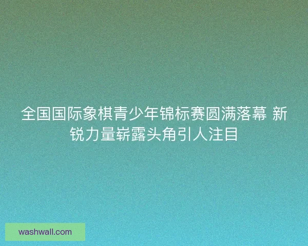 全国国际象棋青少年锦标赛圆满落幕 新锐力量崭露头角引人注目