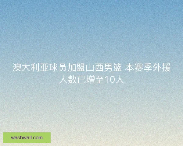 澳大利亚球员加盟山西男篮 本赛季外援人数已增至10人