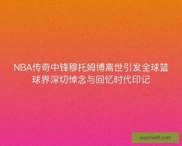 NBA传奇中锋穆托姆博离世引发全球篮球界深切悼念与回忆时代印记 NBA传奇中锋穆托姆博离世引发全球篮球界深切悼念与回忆时代印记