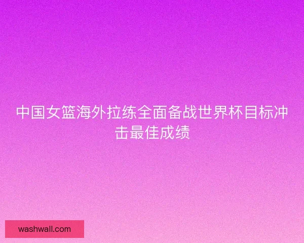 中国女篮海外拉练全面备战世界杯目标冲击最佳成绩 中国女篮海外拉练全面备战世界杯目标冲击最佳成绩