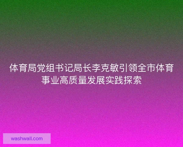 体育局党组书记局长李克敏引领全市体育事业高质量发展实践探索