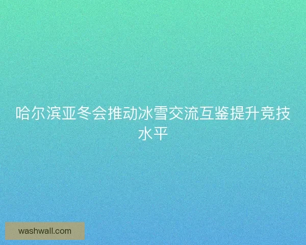 哈尔滨亚冬会推动冰雪交流互鉴提升竞技水平