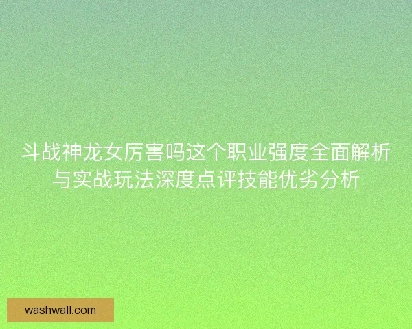 斗战神龙女厉害吗这个职业强度全面解析与实战玩法深度点评技能优劣分析