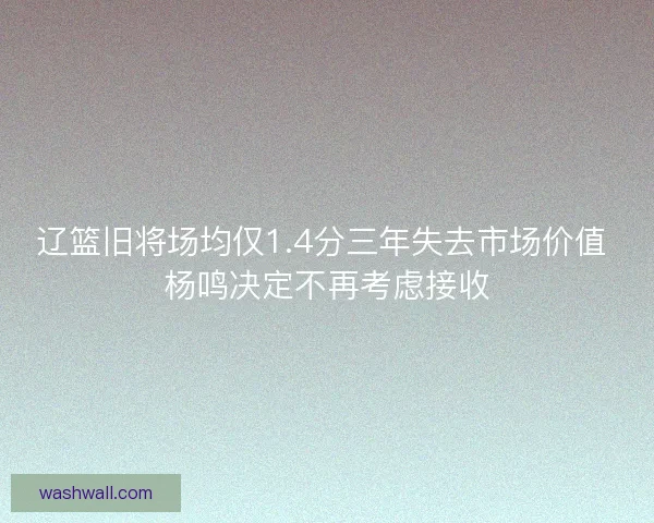 辽篮旧将场均仅1.4分三年失去市场价值 杨鸣决定不再考虑接收