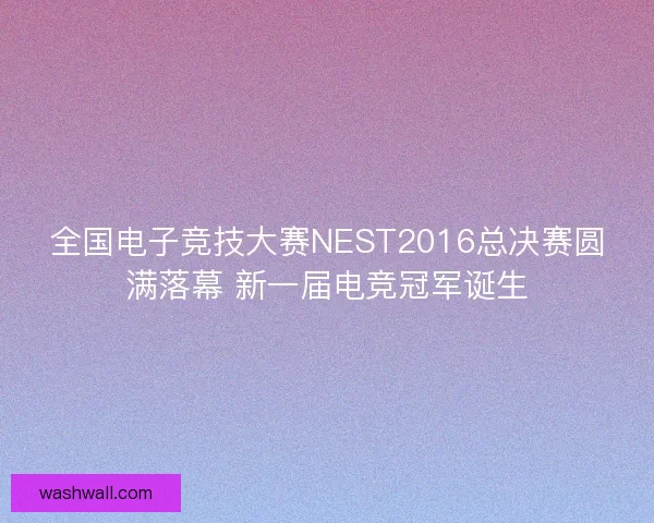 全国电子竞技大赛NEST2016总决赛圆满落幕 新一届电竞冠军诞生 全国电子竞技大赛NEST2016总决赛圆满落幕 新一届电竞冠军诞生