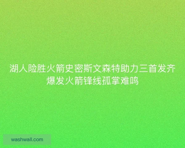 湖人险胜火箭史密斯文森特助力三首发齐爆发火箭锋线孤掌难鸣 湖人险胜火箭史密斯文森特助力三首发齐爆发火箭锋线孤掌难鸣