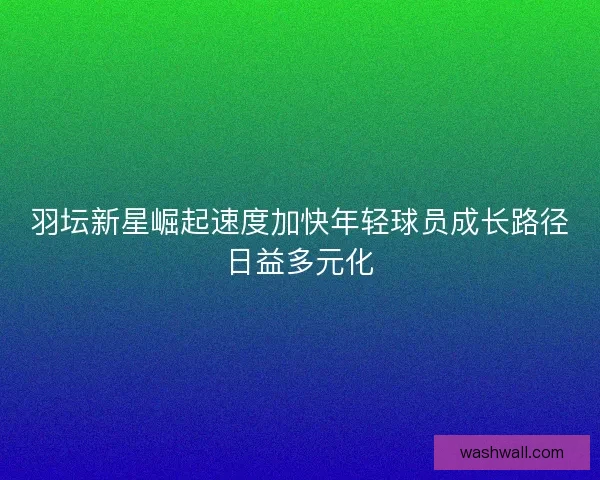 羽坛新星崛起速度加快年轻球员成长路径日益多元化 羽坛新星崛起速度加快年轻球员成长路径日益多元化