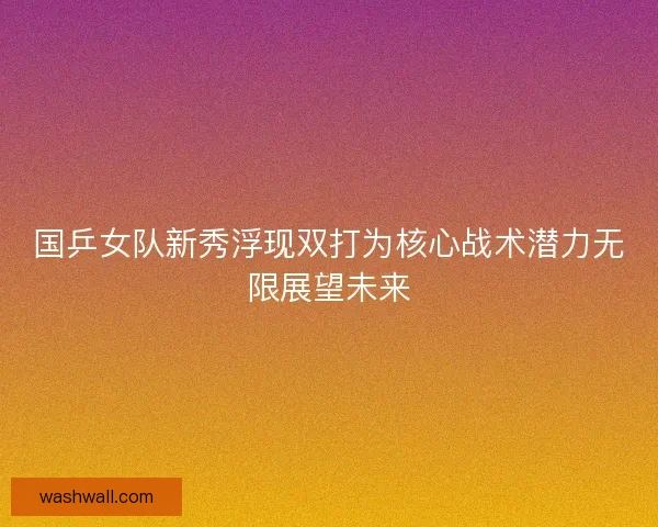 国乒女队新秀浮现双打为核心战术潜力无限展望未来
