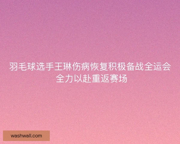 羽毛球选手王琳伤病恢复积极备战全运会 全力以赴重返赛场