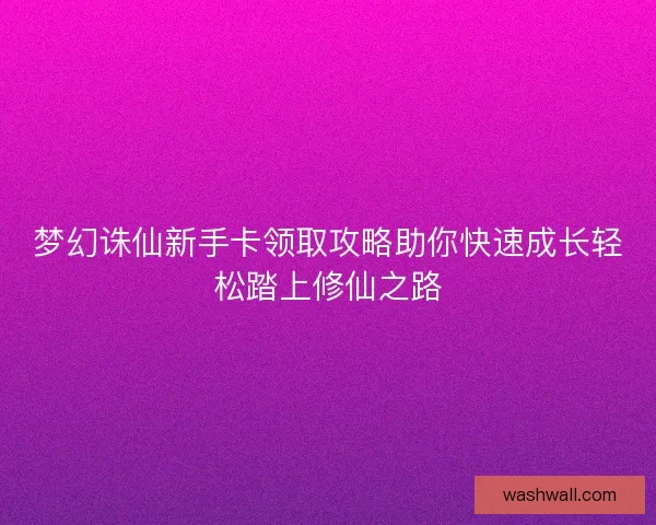 梦幻诛仙新手卡领取攻略助你快速成长轻松踏上修仙之路 梦幻诛仙新手卡领取攻略助你快速成长轻松踏上修仙之路